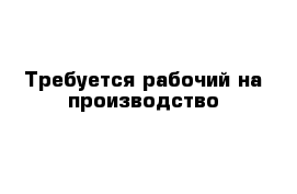 Требуется рабочий на производство 